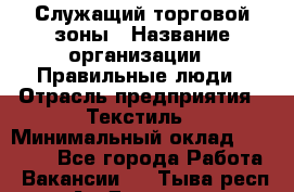 Служащий торговой зоны › Название организации ­ Правильные люди › Отрасль предприятия ­ Текстиль › Минимальный оклад ­ 29 000 - Все города Работа » Вакансии   . Тыва респ.,Ак-Довурак г.